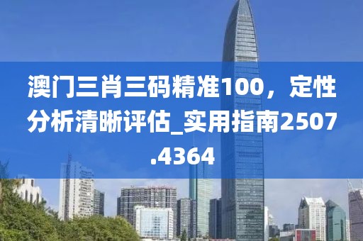 澳门三肖三码精准100，定性分析清晰评估_实用指南2507.4364