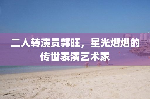 二人转演员郭旺，星光熠熠的传世表演艺术家