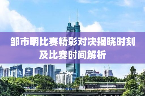 邹市明比赛精彩对决揭晓时刻及比赛时间解析