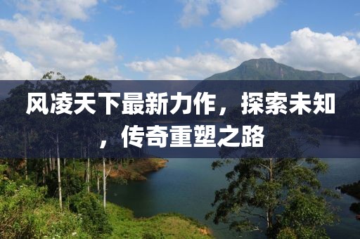 风凌天下最新力作，探索未知，传奇重塑之路