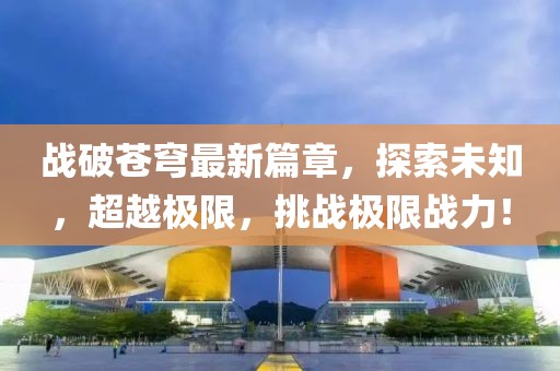 战破苍穹最新篇章，探索未知，超越极限，挑战极限战力！