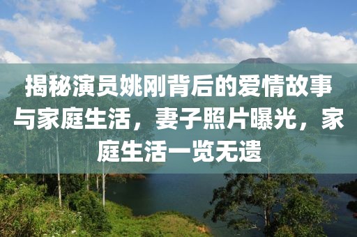 揭秘演员姚刚背后的爱情故事与家庭生活，妻子照片曝光，家庭生活一览无遗