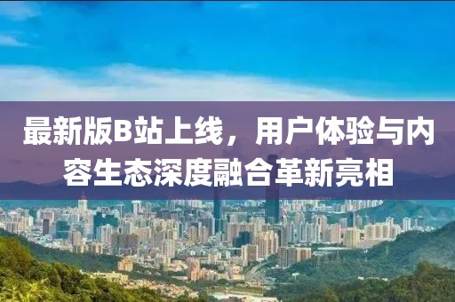最新版B站上线，用户体验与内容生态深度融合革新亮相