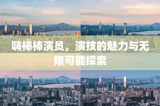 嗨棒棒演员，演技的魅力与无限可能探索
