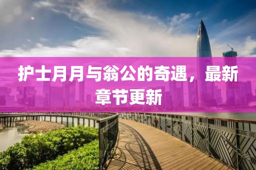 护士月月与翁公的奇遇，最新章节更新