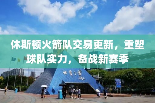 休斯顿火箭队交易更新，重塑球队实力，备战新赛季