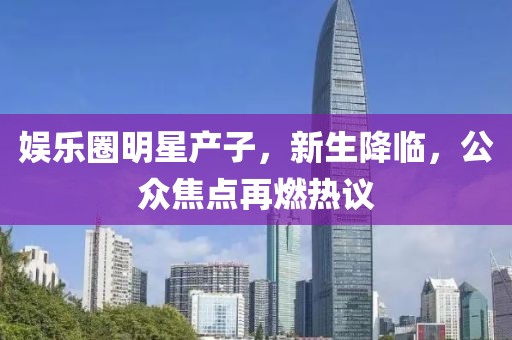 娱乐圈明星产子，新生降临，公众焦点再燃热议