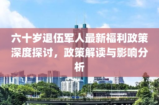六十岁退伍军人最新福利政策深度探讨，政策解读与影响分析