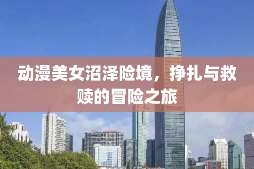 动漫美女沼泽险境，挣扎与救赎的冒险之旅