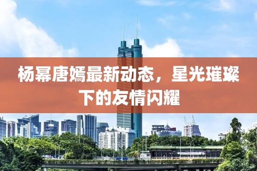 杨幂唐嫣最新动态，星光璀璨下的友情闪耀
