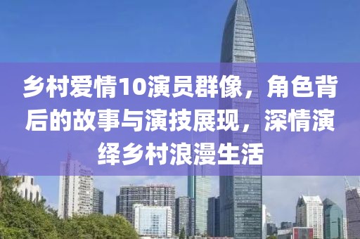乡村爱情10演员群像，角色背后的故事与演技展现，深情演绎乡村浪漫生活