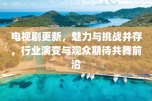 电视剧更新，魅力与挑战并存，行业演变与观众期待共舞前沿