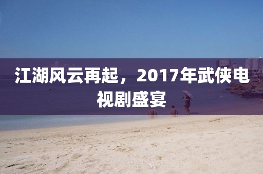 江湖风云再起，2017年武侠电视剧盛宴
