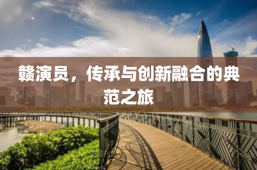 赣演员，传承与创新融合的典范之旅