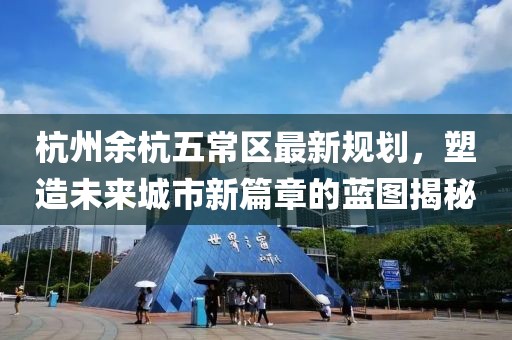 杭州余杭五常区最新规划，塑造未来城市新篇章的蓝图揭秘
