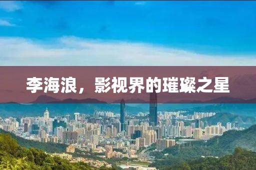 李海浪，影视界的璀璨之星