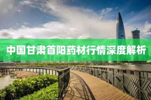 中国甘肃首阳药材行情深度解析