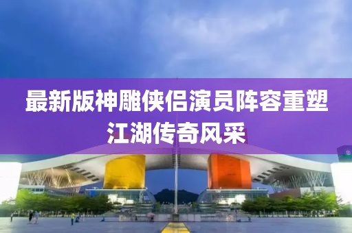 最新版神雕侠侣演员阵容重塑江湖传奇风采