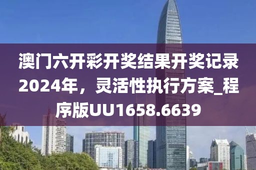 澳门六开彩开奖结果开奖记录2024年，灵活性执行方案_程序版UU1658.6639