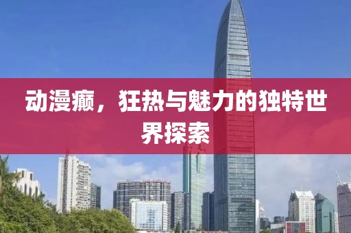 动漫癫，狂热与魅力的独特世界探索
