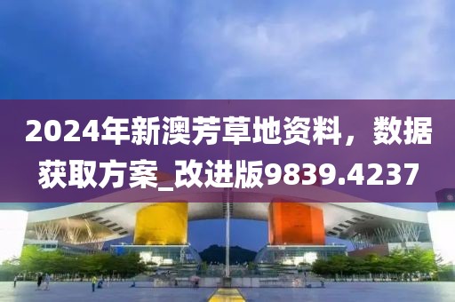 2024年新澳芳草地资料，数据获取方案_改进版9839.4237