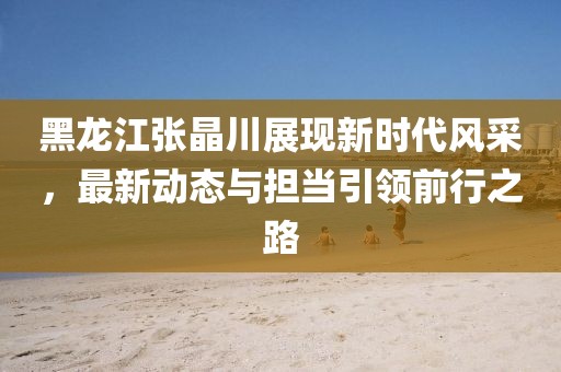 黑龙江张晶川展现新时代风采，最新动态与担当引领前行之路