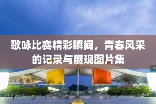 歌咏比赛精彩瞬间，青春风采的记录与展现图片集