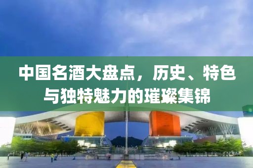 中国名酒大盘点，历史、特色与独特魅力的璀璨集锦
