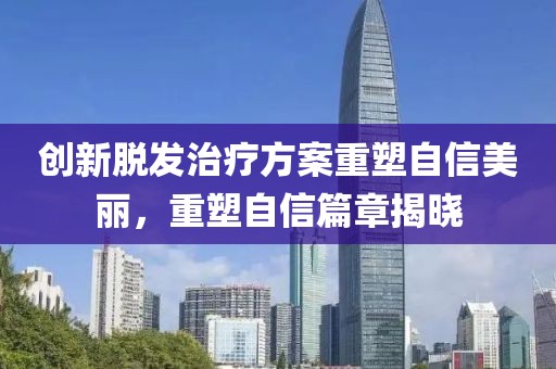 创新脱发治疗方案重塑自信美丽，重塑自信篇章揭晓