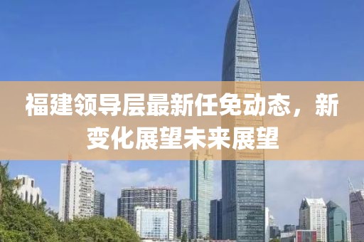 福建领导层最新任免动态，新变化展望未来展望