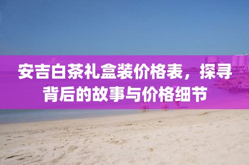 安吉白茶礼盒装价格表，探寻背后的故事与价格细节