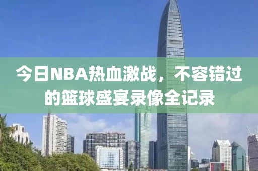 今日NBA热血激战，不容错过的篮球盛宴录像全记录