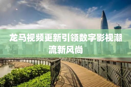 龙马视频更新引领数字影视潮流新风尚