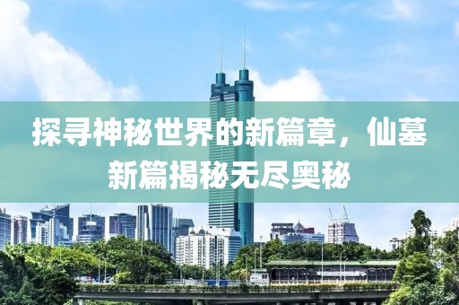 探寻神秘世界的新篇章，仙墓新篇揭秘无尽奥秘