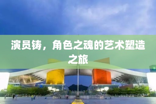演员铸，角色之魂的艺术塑造之旅
