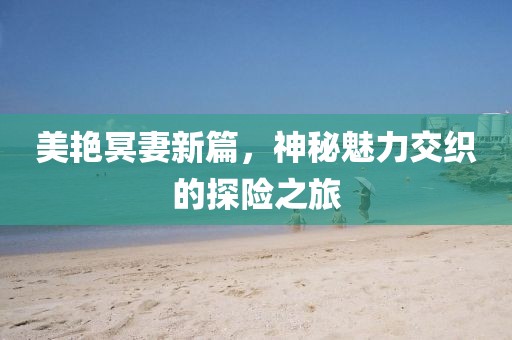 美艳冥妻新篇，神秘魅力交织的探险之旅