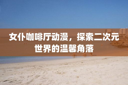 女仆咖啡厅动漫，探索二次元世界的温馨角落