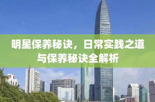 明星保养秘诀，日常实践之道与保养秘诀全解析