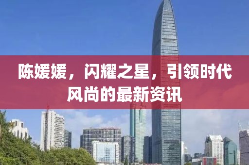陈媛媛，闪耀之星，引领时代风尚的最新资讯