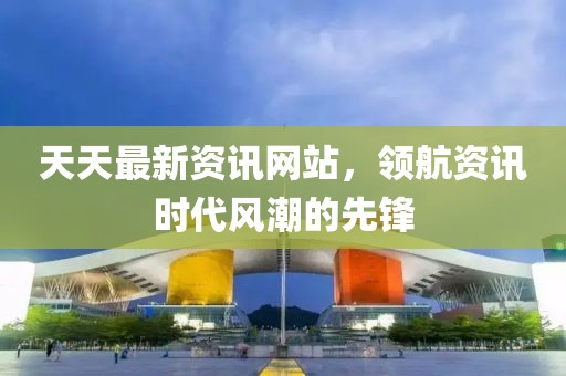 天天最新资讯网站，领航资讯时代风潮的先锋