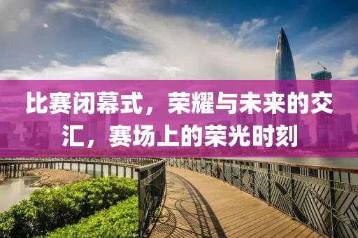 比赛闭幕式，荣耀与未来的交汇，赛场上的荣光时刻