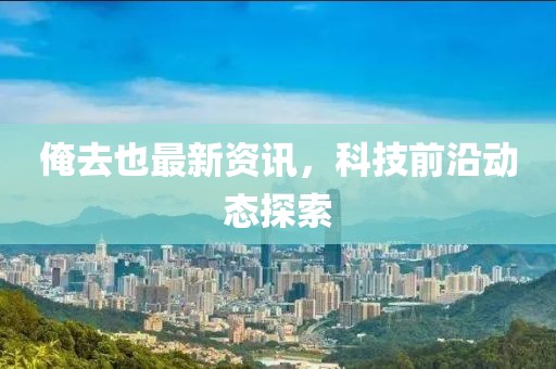 俺去也最新资讯，科技前沿动态探索