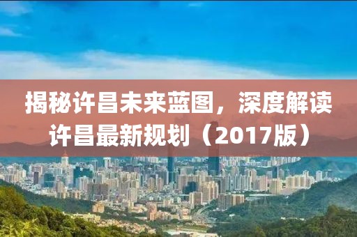 揭秘许昌未来蓝图，深度解读许昌最新规划（2017版）