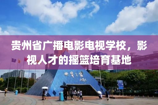 贵州省广播电影电视学校，影视人才的摇篮培育基地