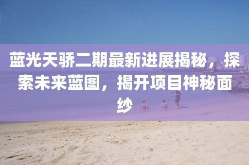 蓝光天骄二期最新进展揭秘，探索未来蓝图，揭开项目神秘面纱
