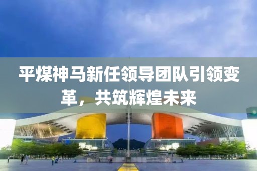 平煤神马新任领导团队引领变革，共筑辉煌未来