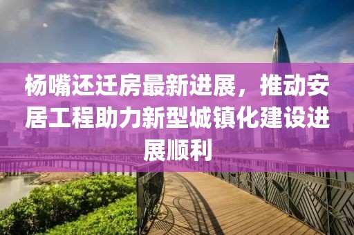 杨嘴还迁房最新进展，推动安居工程助力新型城镇化建设进展顺利