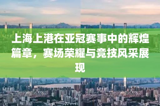 上海上港在亚冠赛事中的辉煌篇章，赛场荣耀与竞技风采展现