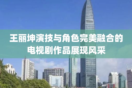王丽坤演技与角色完美融合的电视剧作品展现风采