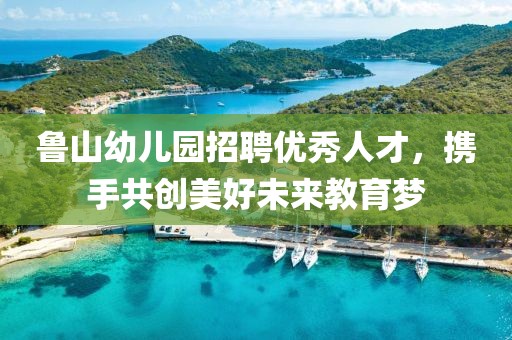 鲁山幼儿园招聘优秀人才，携手共创美好未来教育梦